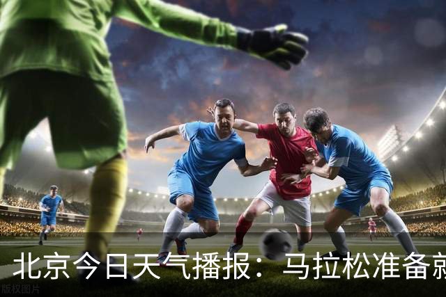 北京今日天气播报：马拉松准备就绪，快来看看有哪些好消息！
